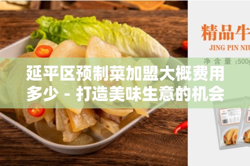 延平区预制菜加盟大概费用多少 - 打造美味生意的机会