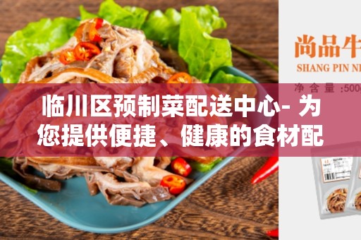 临川区预制菜配送中心- 为您提供便捷、健康的食材配送服务