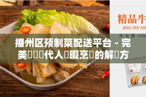 播州区预制菜配送平台 - 完美應對現代人無暇烹飪的解決方案
