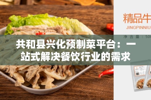 共和县兴化预制菜平台：一站式解决餐饮行业的需求