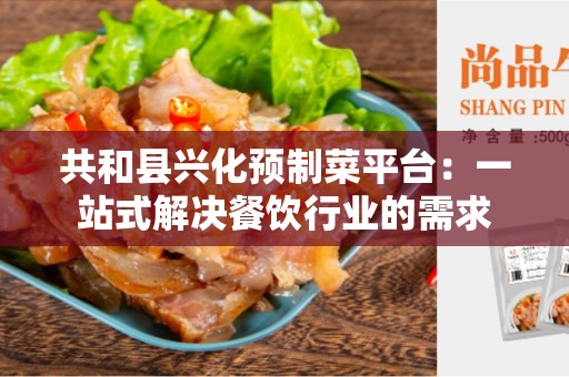 共和县兴化预制菜平台：一站式解决餐饮行业的需求