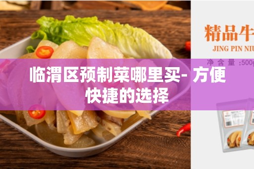 临渭区预制菜哪里买- 方便快捷的选择