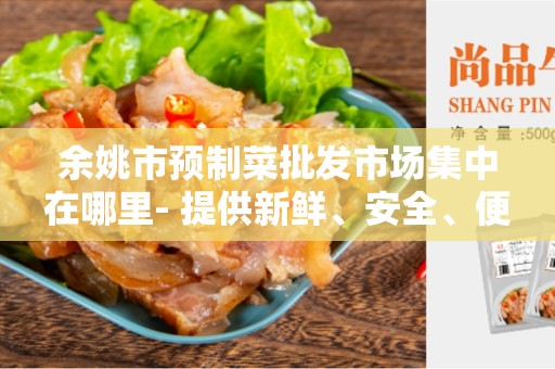 余姚市预制菜批发市场集中在哪里- 提供新鲜、安全、便捷的批发平台