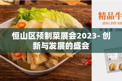 恒山区预制菜展会2023- 创新与发展的盛会
