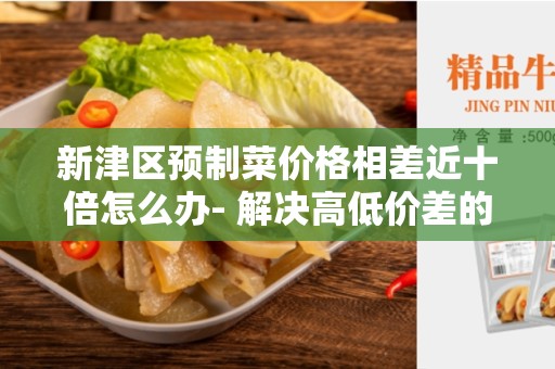 新津区预制菜价格相差近十倍怎么办- 解决高低价差的方法