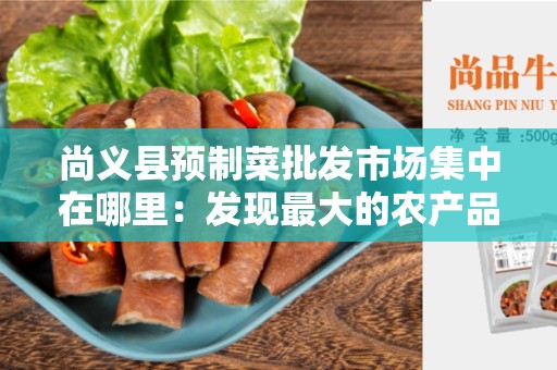 尚义县预制菜批发市场集中在哪里：发现最大的农产品交易中心