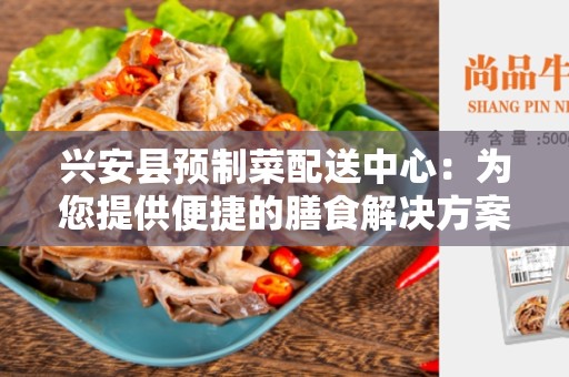 兴安县预制菜配送中心：为您提供便捷的膳食解决方案