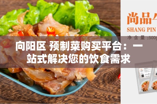 向阳区 预制菜购买平台：一站式解决您的饮食需求