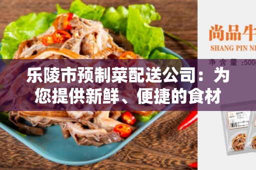 乐陵市预制菜配送公司：为您提供新鲜、便捷的食材