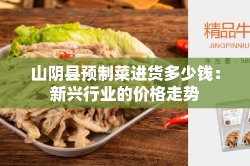 山阴县预制菜进货多少钱：新兴行业的价格走势