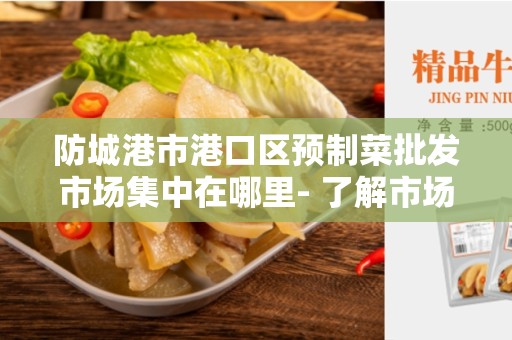 防城港市港口区预制菜批发市场集中在哪里- 了解市场布局和地理位置