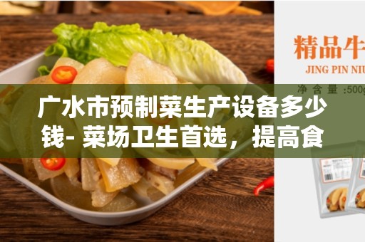 广水市预制菜生产设备多少钱- 菜场卫生首选，提高食品加工效率的必备工具