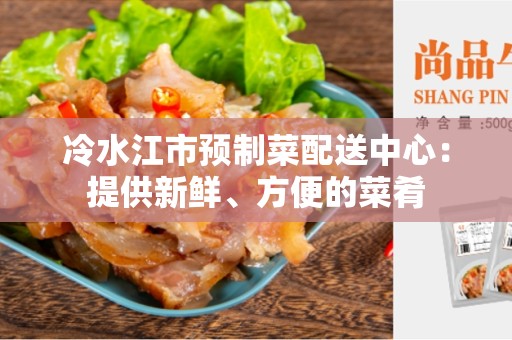 冷水江市预制菜配送中心：提供新鲜、方便的菜肴
