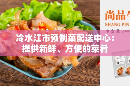 冷水江市预制菜配送中心：提供新鲜、方便的菜肴