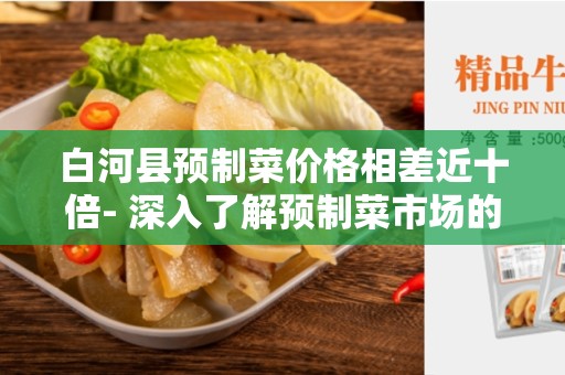 白河县预制菜价格相差近十倍- 深入了解预制菜市场的差异