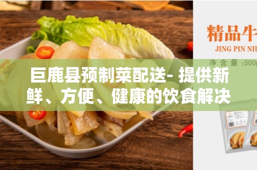 巨鹿县预制菜配送- 提供新鲜、方便、健康的饮食解决方案