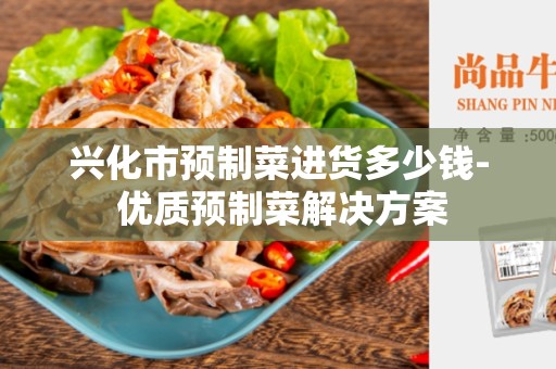 兴化市预制菜进货多少钱- 优质预制菜解决方案