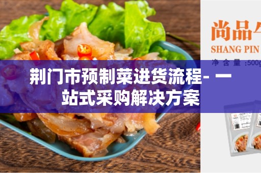 荆门市预制菜进货流程- 一站式采购解决方案