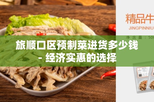 旅顺口区预制菜进货多少钱- 经济实惠的选择
