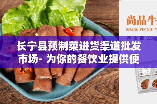 长宁县预制菜进货渠道批发市场- 为你的餐饮业提供便捷和高质量的供应链解决方案