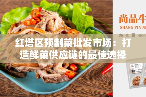 红塔区预制菜批发市场：打造鲜菜供应链的最佳选择