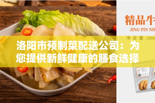 洛阳市预制菜配送公司：为您提供新鲜健康的膳食选择