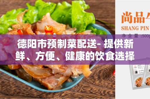 德阳市预制菜配送- 提供新鲜、方便、健康的饮食选择