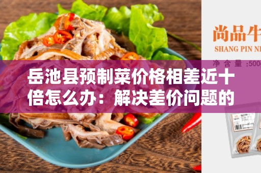 岳池县预制菜价格相差近十倍怎么办：解决差价问题的有效方法