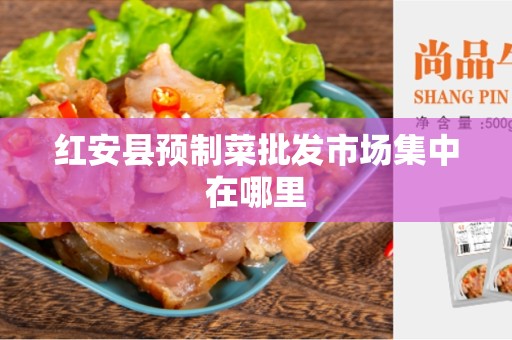 红安县预制菜批发市场集中在哪里