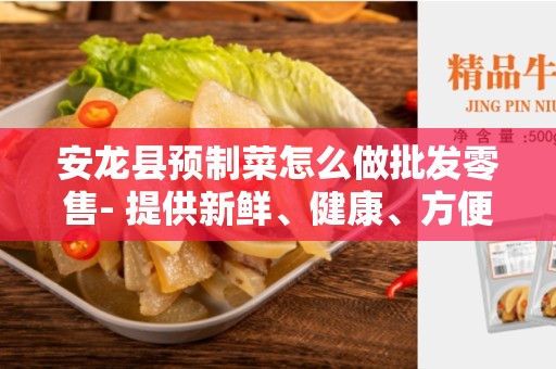安龙县预制菜怎么做批发零售- 提供新鲜、健康、方便的饮食选择