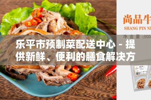 乐平市预制菜配送中心 - 提供新鲜、便利的膳食解决方案