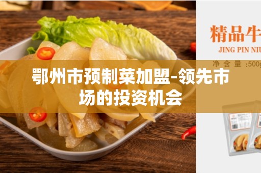 鄂州市预制菜加盟-领先市场的投资机会