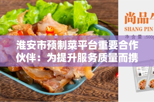 淮安市预制菜平台重要合作伙伴：为提升服务质量而携手合作的关键伙伴