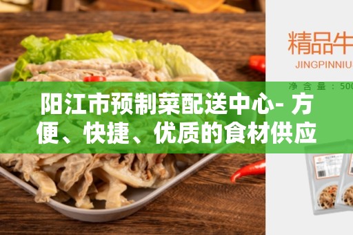 阳江市预制菜配送中心- 方便、快捷、优质的食材供应