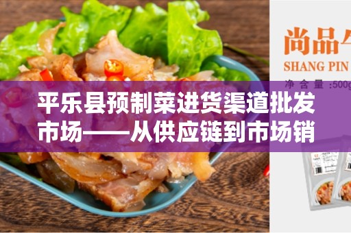 平乐县预制菜进货渠道批发市场——从供应链到市场销售的完整通路指南