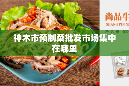 神木市预制菜批发市场集中在哪里