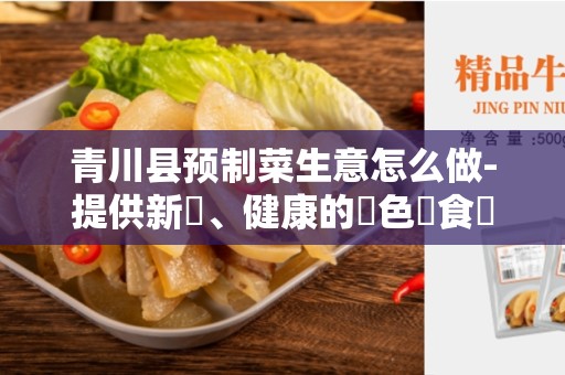青川县预制菜生意怎么做-提供新鮮、健康的綠色飲食選擇