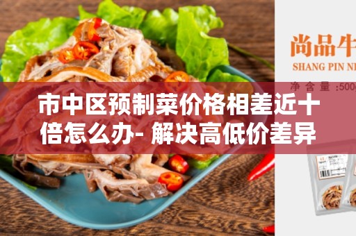 市中区预制菜价格相差近十倍怎么办- 解决高低价差异的方法