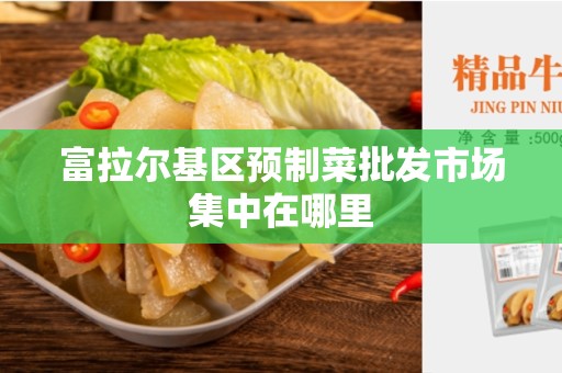 富拉尔基区预制菜批发市场集中在哪里