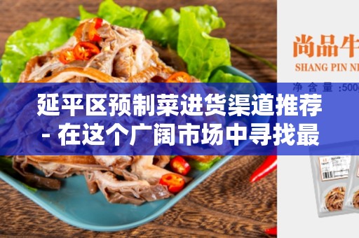 延平区预制菜进货渠道推荐- 在这个广阔市场中寻找最佳解决方案