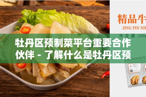 牡丹区预制菜平台重要合作伙伴 - 了解什么是牡丹区预制菜平台重要合作伙伴