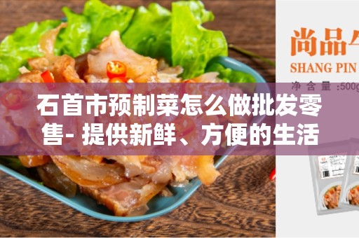 石首市预制菜怎么做批发零售- 提供新鲜、方便的生活选择