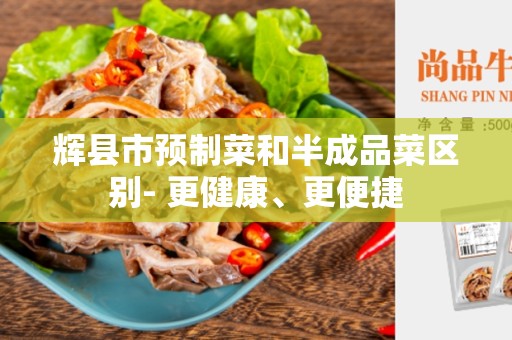 辉县市预制菜和半成品菜区别- 更健康、更便捷