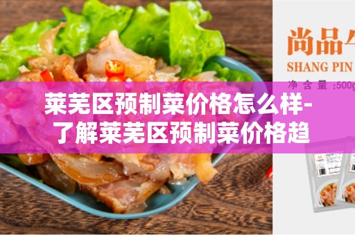 莱芜区预制菜价格怎么样- 了解莱芜区预制菜价格趋势及影响因素