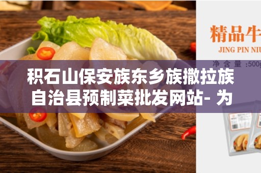 积石山保安族东乡族撒拉族自治县预制菜批发网站- 为您带来新鲜健康的蔬菜选择