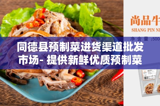 同德县预制菜进货渠道批发市场- 提供新鲜优质预制菜的最佳选择