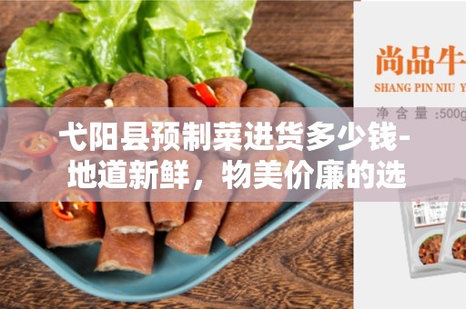 弋阳县预制菜进货多少钱- 地道新鲜，物美价廉的选择