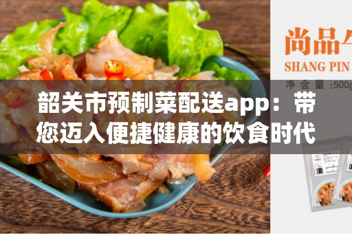 韶关市预制菜配送app：带您迈入便捷健康的饮食时代！