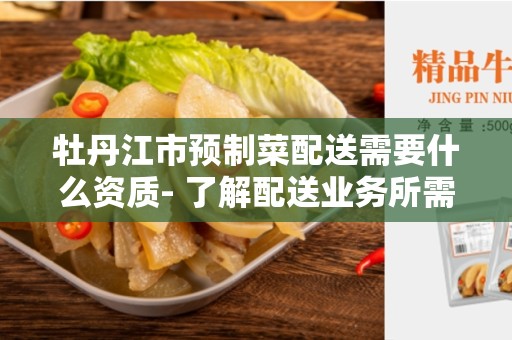 牡丹江市预制菜配送需要什么资质- 了解配送业务所需的合规要求