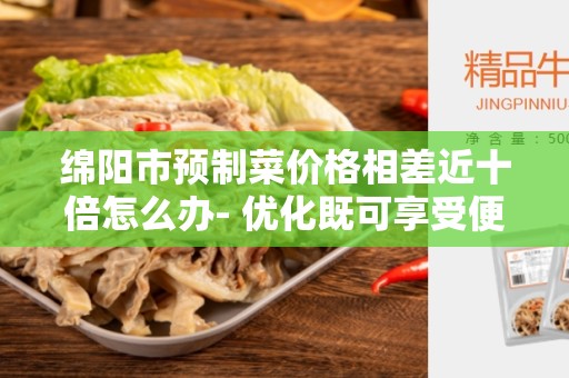 绵阳市预制菜价格相差近十倍怎么办- 优化既可享受便利又能控制成本的解决方案